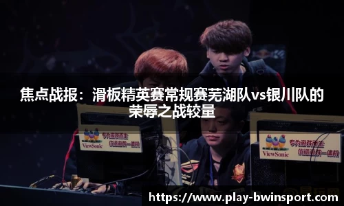 焦点战报：滑板精英赛常规赛芜湖队vs银川队的荣辱之战较量